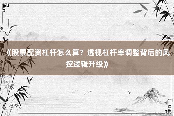 《股票配资杠杆怎么算？透视杠杆率调整背后的风控逻辑升级》