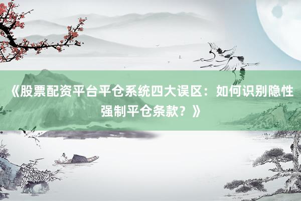 《股票配资平台平仓系统四大误区：如何识别隐性强制平仓条款？》