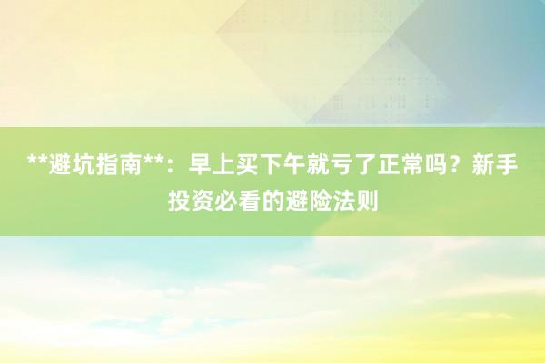 **避坑指南**：早上买下午就亏了正常吗？新手投资必看的避险法则
