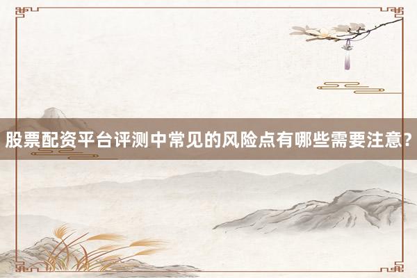 股票配资平台评测中常见的风险点有哪些需要注意？