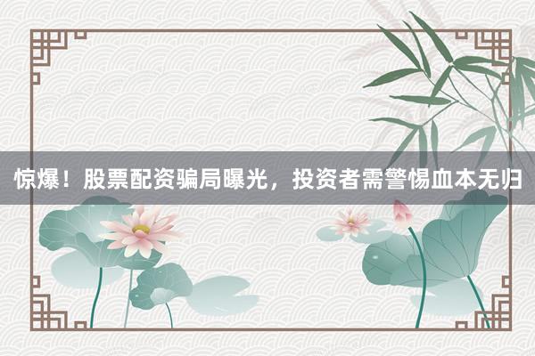惊爆！股票配资骗局曝光，投资者需警惕血本无归