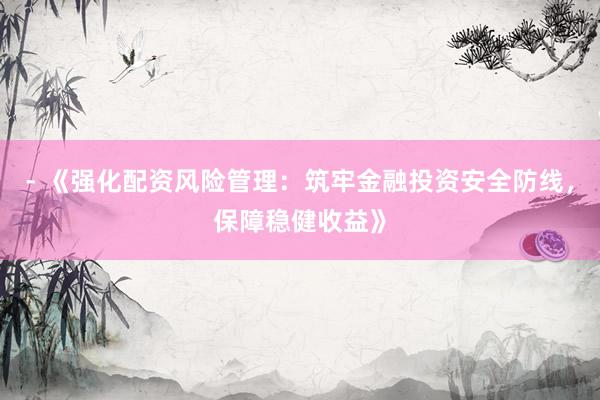 - 《强化配资风险管理：筑牢金融投资安全防线，保障稳健收益》