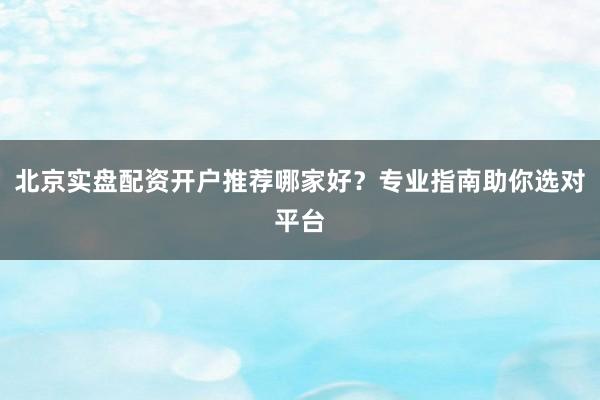 北京实盘配资开户推荐哪家好？专业指南助你选对平台