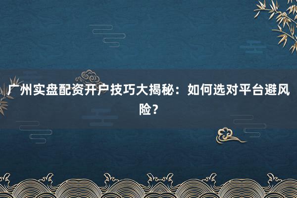 广州实盘配资开户技巧大揭秘：如何选对平台避风险？