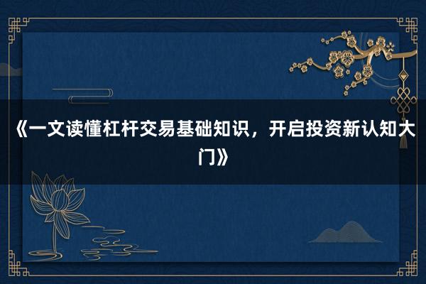 《一文读懂杠杆交易基础知识，开启投资新认知大门》