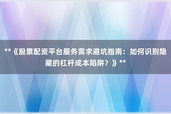 **《股票配资平台服务需求避坑指南：如何识别隐藏的杠杆成本陷阱？》**